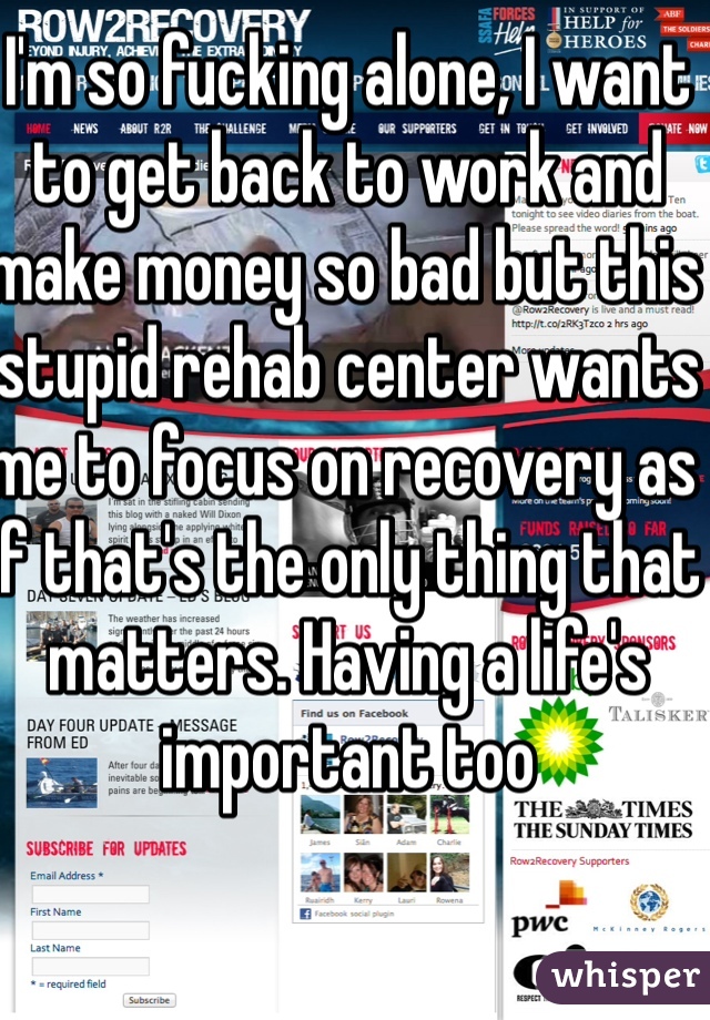 I'm so fucking alone, I want to get back to work and make money so bad but this stupid rehab center wants me to focus on recovery as if that's the only thing that matters. Having a life's important too