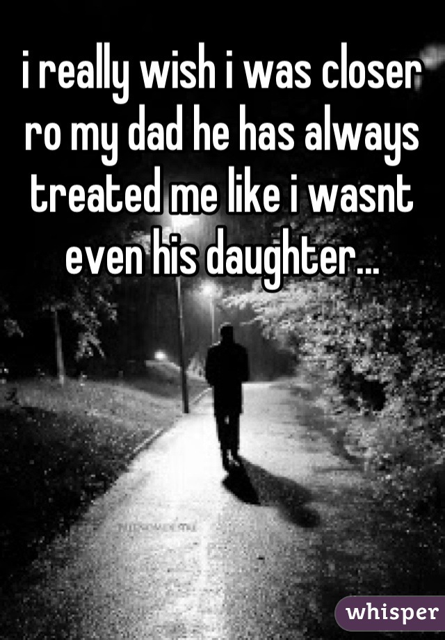 i really wish i was closer ro my dad he has always treated me like i wasnt even his daughter...