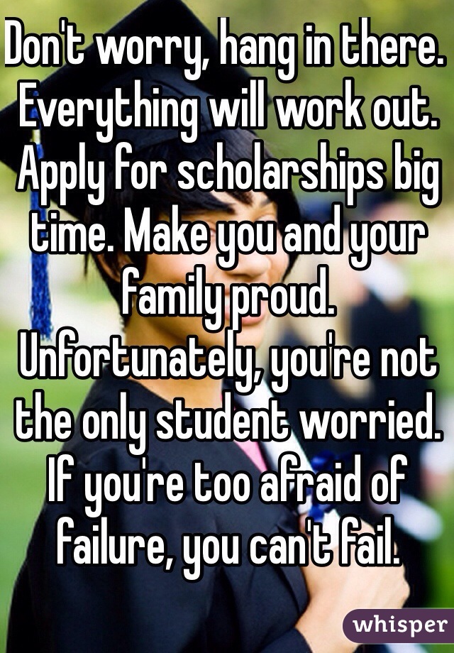 Don't worry, hang in there. Everything will work out. Apply for scholarships big time. Make you and your family proud. Unfortunately, you're not the only student worried. If you're too afraid of failure, you can't fail. 