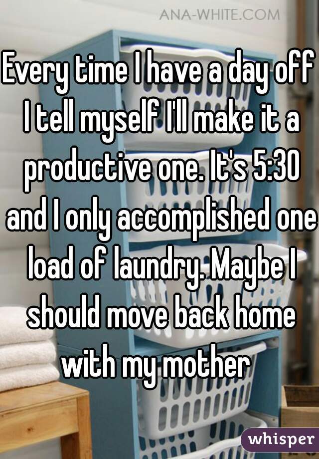 Every time I have a day off I tell myself I'll make it a productive one. It's 5:30 and I only accomplished one load of laundry. Maybe I should move back home with my mother  