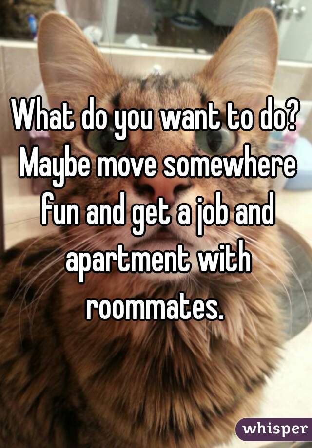 What do you want to do? Maybe move somewhere fun and get a job and apartment with roommates. 