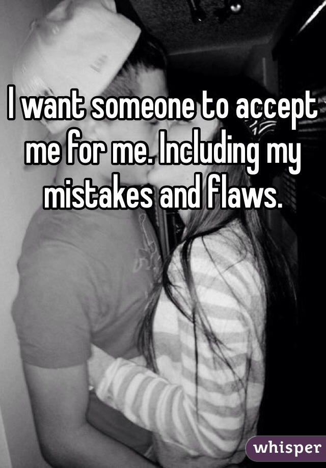 I want someone to accept me for me. Including my mistakes and flaws. 