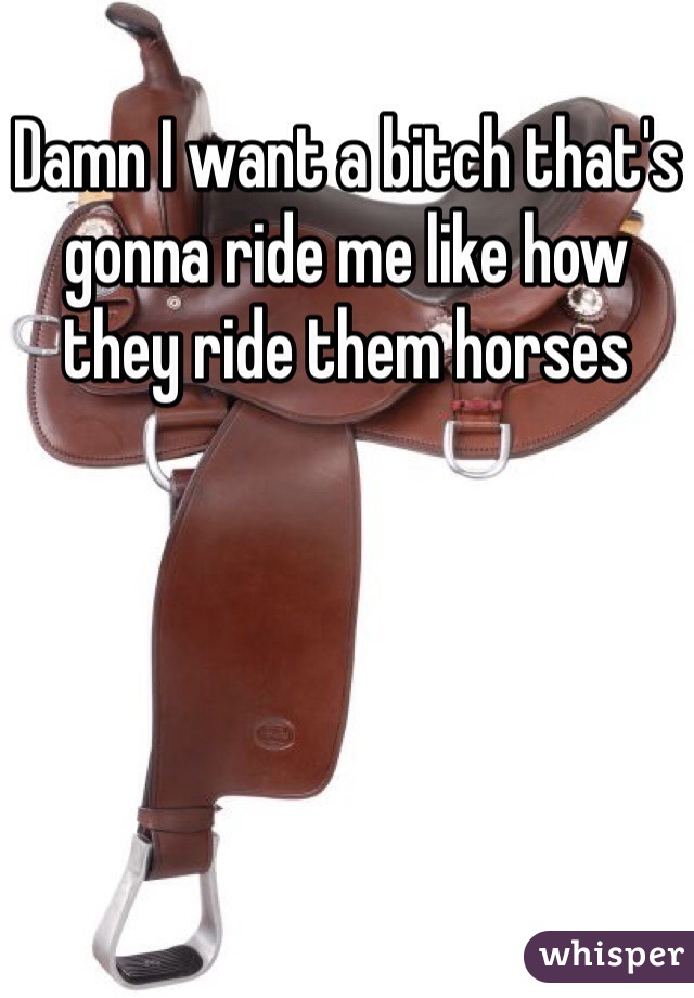 Damn I want a bitch that's gonna ride me like how they ride them horses 