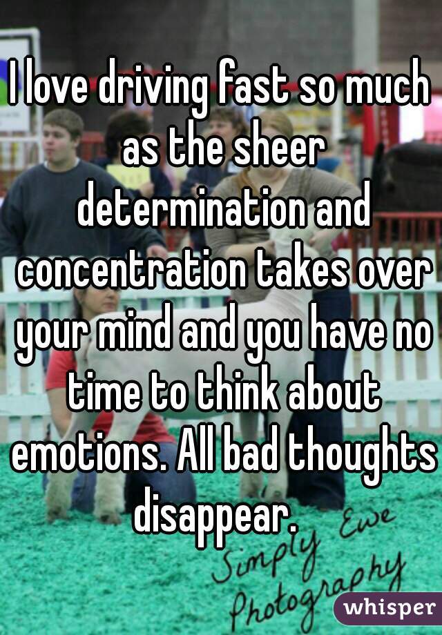 I love driving fast so much as the sheer determination and concentration takes over your mind and you have no time to think about emotions. All bad thoughts disappear.  