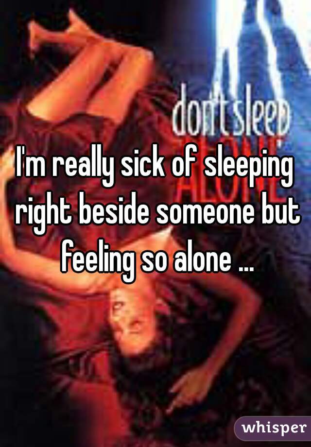 I'm really sick of sleeping right beside someone but feeling so alone ...