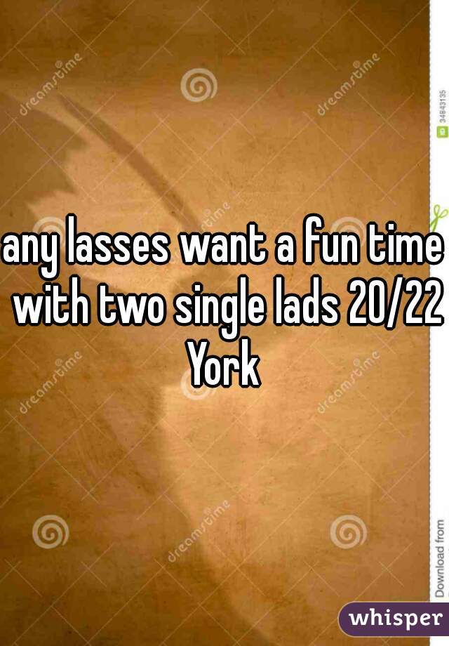 any lasses want a fun time with two single lads 20/22 York 