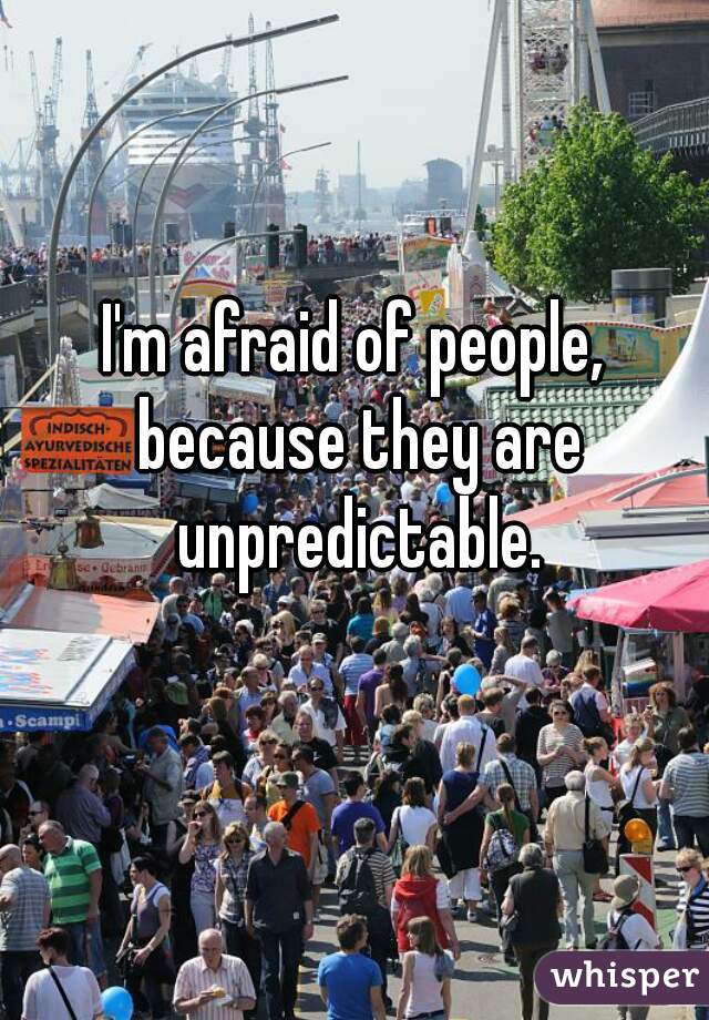 I'm afraid of people, because they are unpredictable.