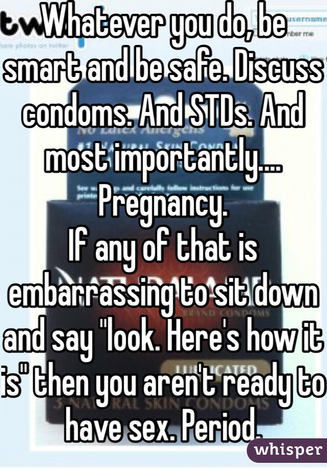 Whatever you do, be smart and be safe. Discuss condoms. And STDs. And most importantly.... Pregnancy. 
If any of that is embarrassing to sit down and say "look. Here's how it is" then you aren't ready to have sex. Period. 