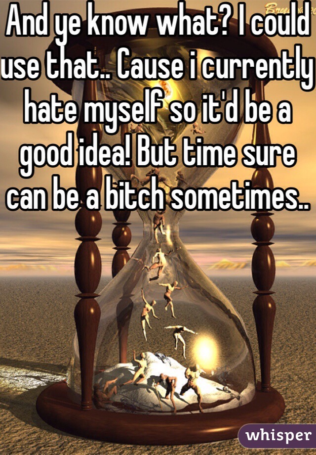 And ye know what? I could use that.. Cause i currently hate myself so it'd be a good idea! But time sure can be a bitch sometimes..