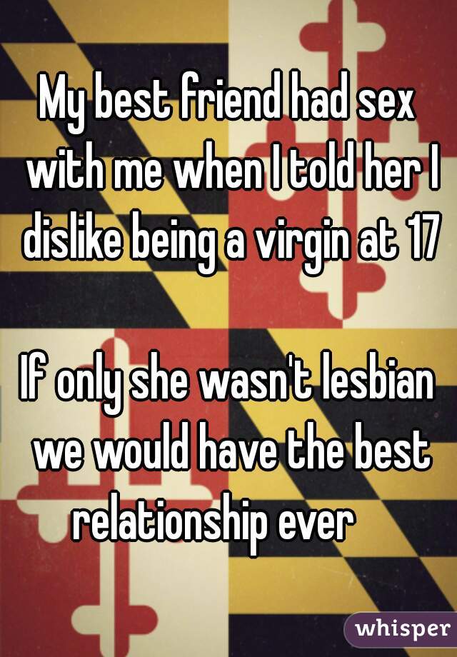 My best friend had sex with me when I told her I dislike being a virgin at 17
    
If only she wasn't lesbian we would have the best relationship ever    