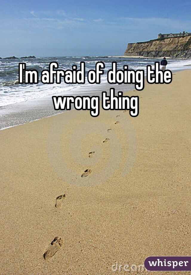 I'm afraid of doing the wrong thing 