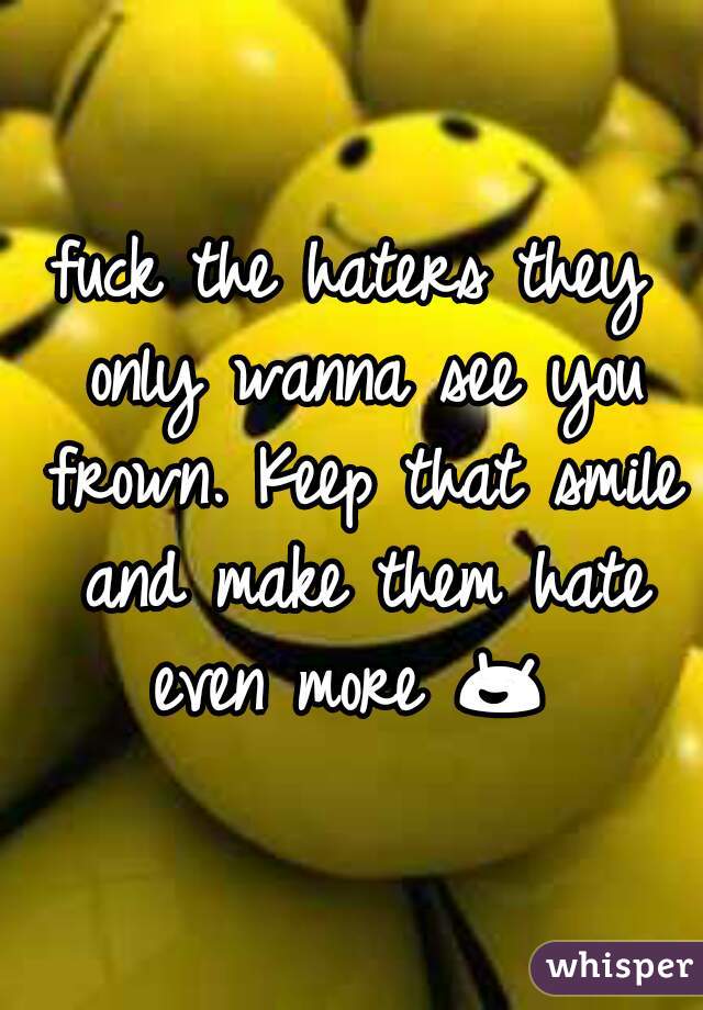 fuck the haters they only wanna see you frown. Keep that smile and make them hate even more 😄  