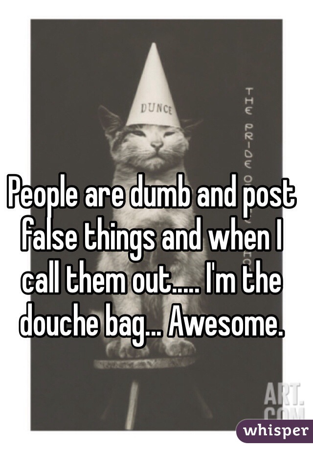 People are dumb and post false things and when I call them out..... I'm the douche bag... Awesome.