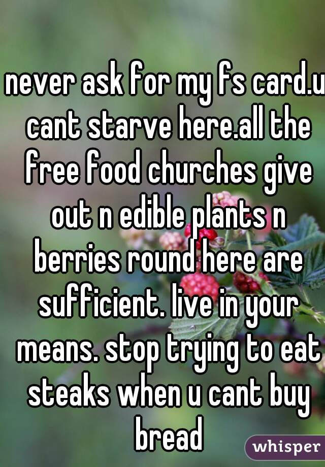 never ask for my fs card.u cant starve here.all the free food churches give out n edible plants n berries round here are sufficient. live in your means. stop trying to eat steaks when u cant buy bread