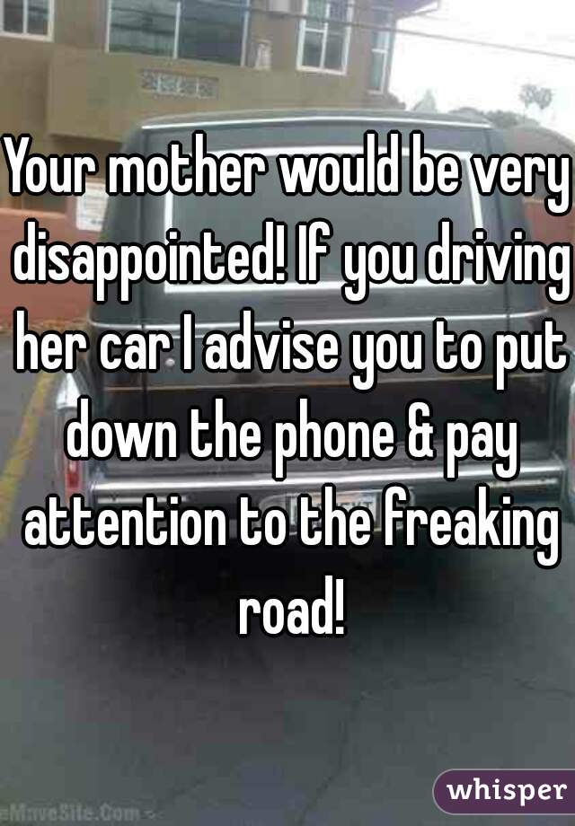 Your mother would be very disappointed! If you driving her car I advise you to put down the phone & pay attention to the freaking road!