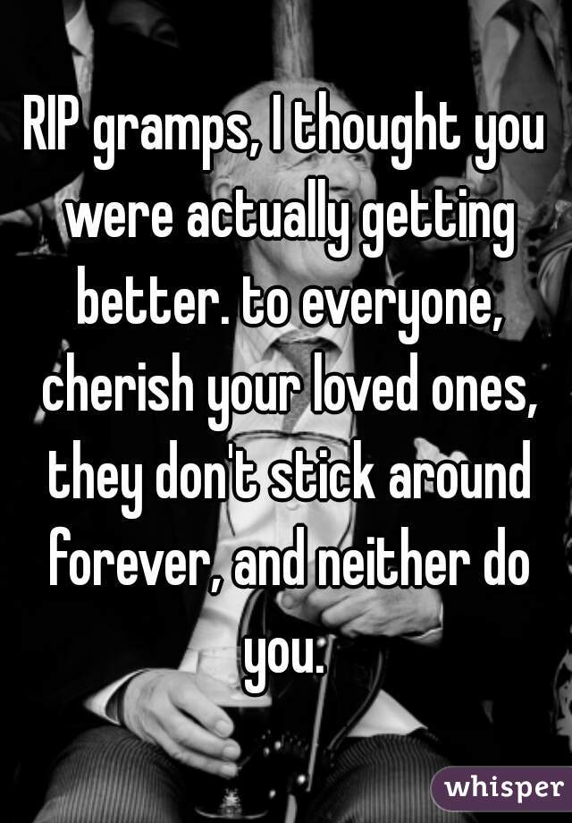 RIP gramps, I thought you were actually getting better. to everyone, cherish your loved ones, they don't stick around forever, and neither do you. 