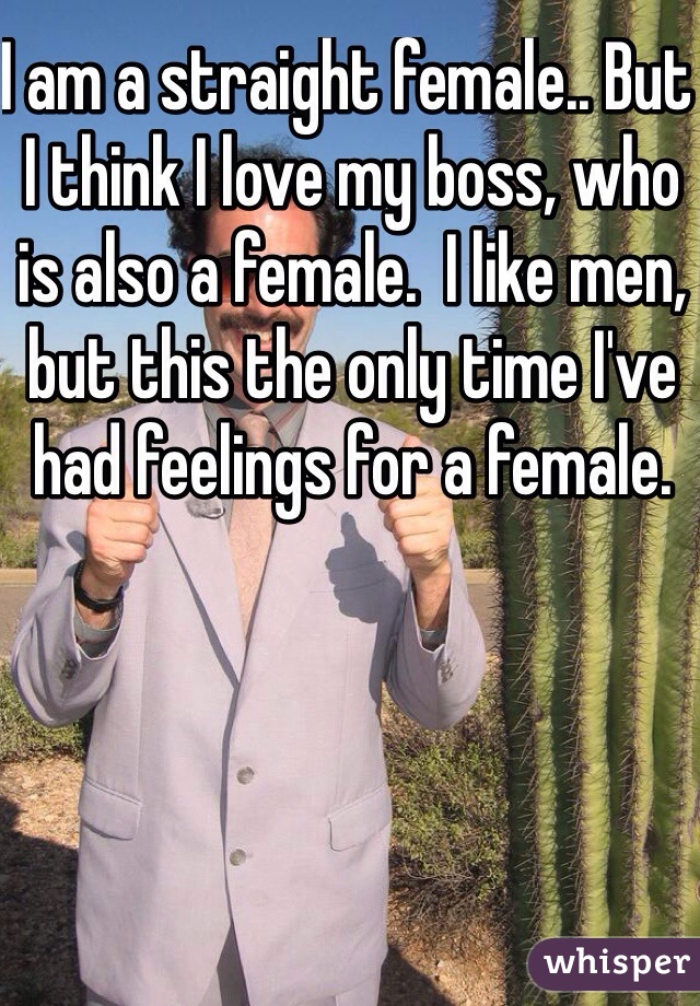 I am a straight female.. But I think I love my boss, who is also a female.  I like men, but this the only time I've had feelings for a female. 