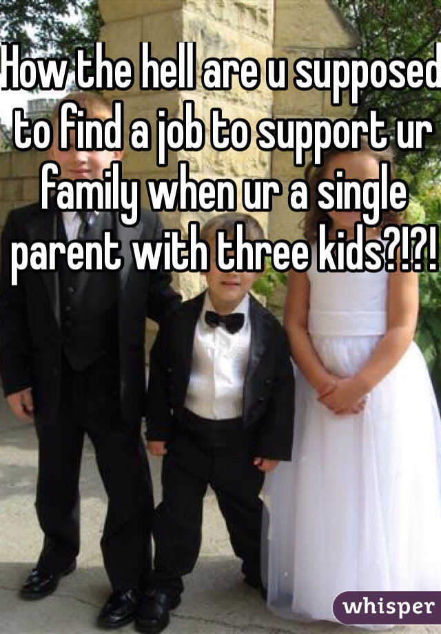 How the hell are u supposed to find a job to support ur family when ur a single parent with three kids?!?! 