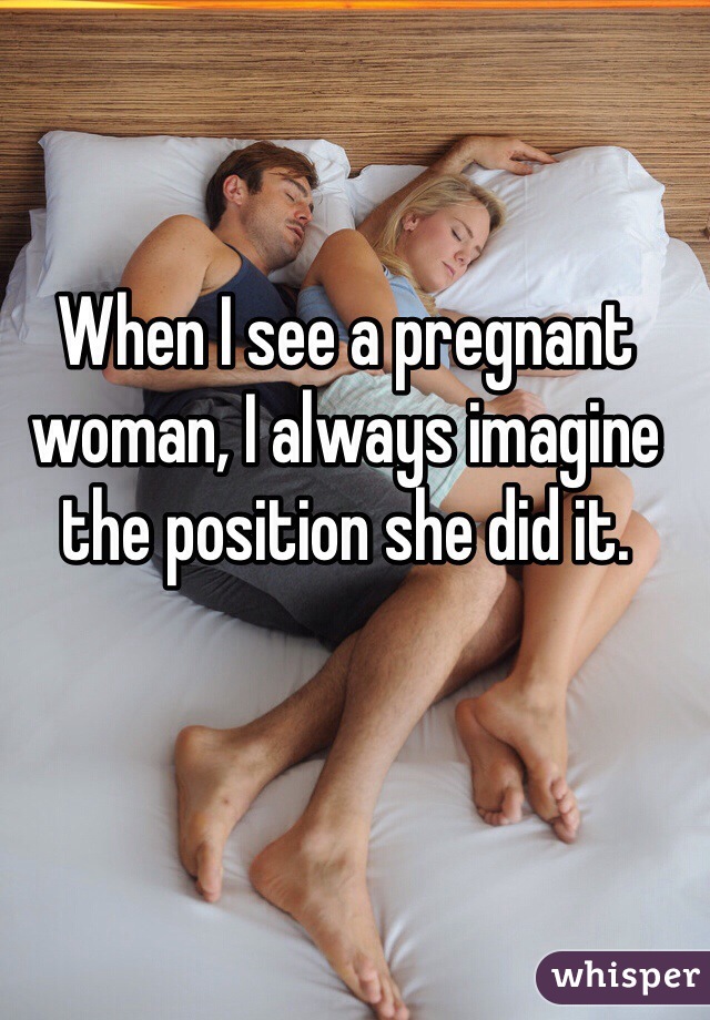 When I see a pregnant woman, I always imagine the position she did it. 