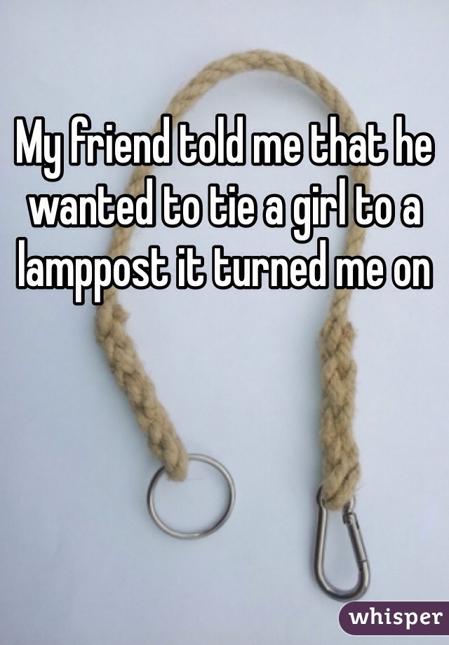 My friend told me that he wanted to tie a girl to a lamppost it turned me on 