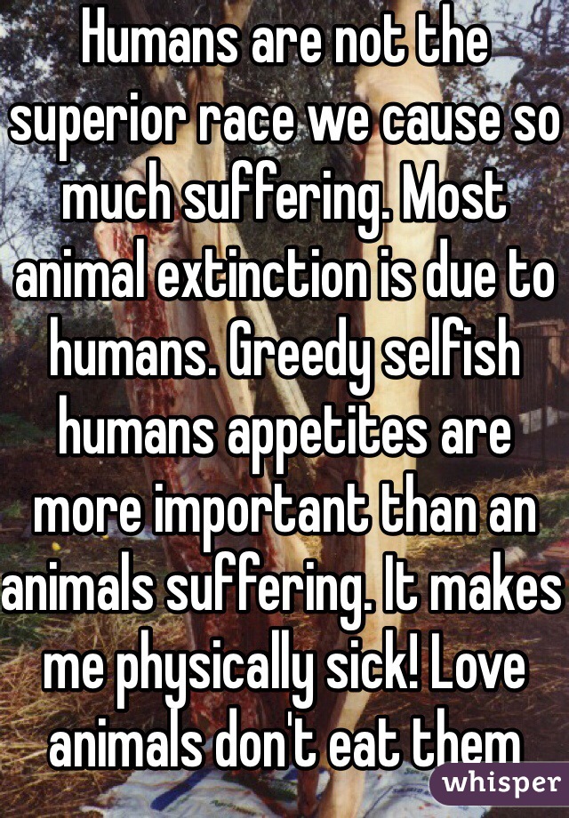 Humans are not the superior race we cause so much suffering. Most animal extinction is due to humans. Greedy selfish humans appetites are more important than an animals suffering. It makes me physically sick! Love animals don't eat them 