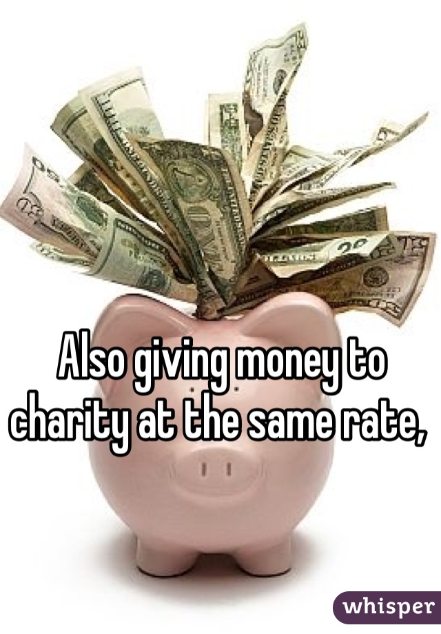 Also giving money to charity at the same rate, 