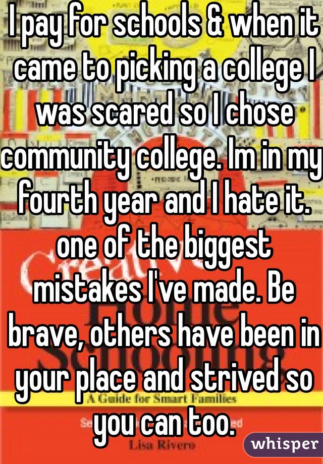 I pay for schools & when it came to picking a college I was scared so I chose community college. Im in my fourth year and I hate it. one of the biggest mistakes I've made. Be brave, others have been in your place and strived so you can too.