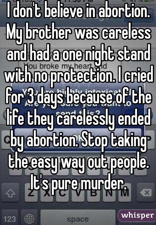 I don't believe in abortion. My brother was careless and had a one night stand with no protection. I cried for 3 days because of the life they carelessly ended by abortion. Stop taking the easy way out people. It's pure murder. 