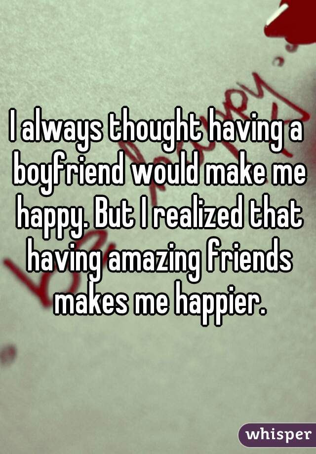 I always thought having a boyfriend would make me happy. But I realized that having amazing friends makes me happier.