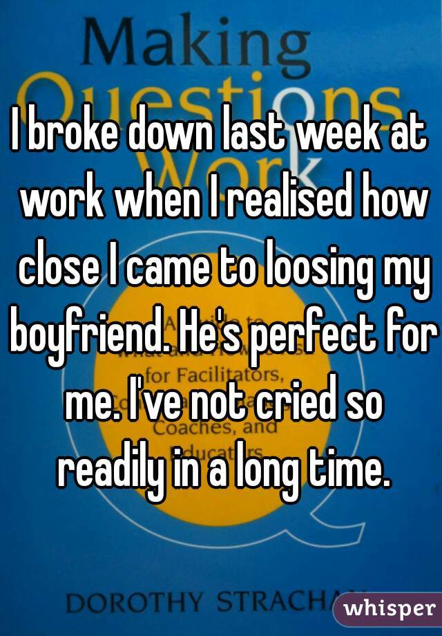 I broke down last week at work when I realised how close I came to loosing my boyfriend. He's perfect for me. I've not cried so readily in a long time.