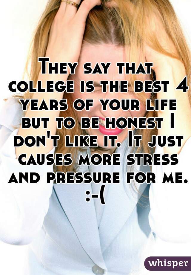 They say that college is the best 4 years of your life but to be honest I don't like it. It just causes more stress and pressure for me. :-( 