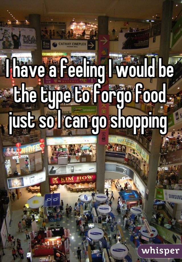 I have a feeling I would be the type to forgo food just so I can go shopping 
