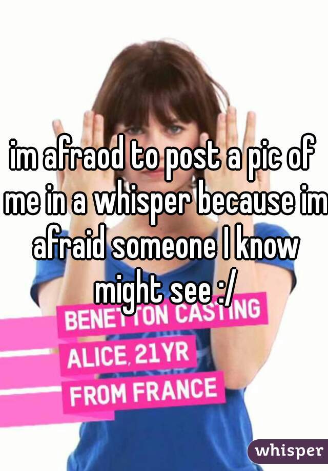 im afraod to post a pic of me in a whisper because im afraid someone I know might see :/