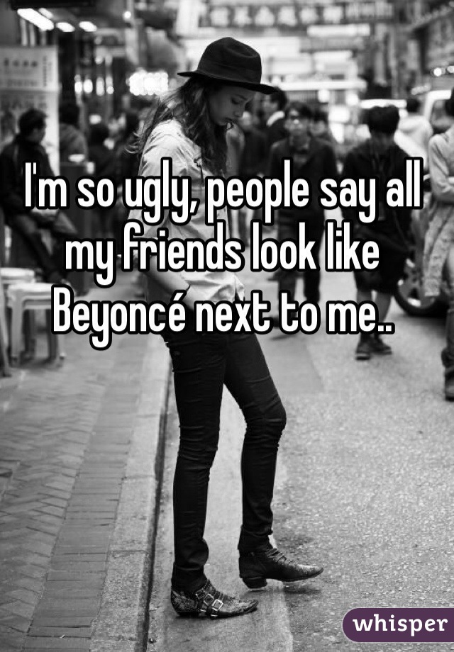 I'm so ugly, people say all my friends look like Beyoncé next to me..