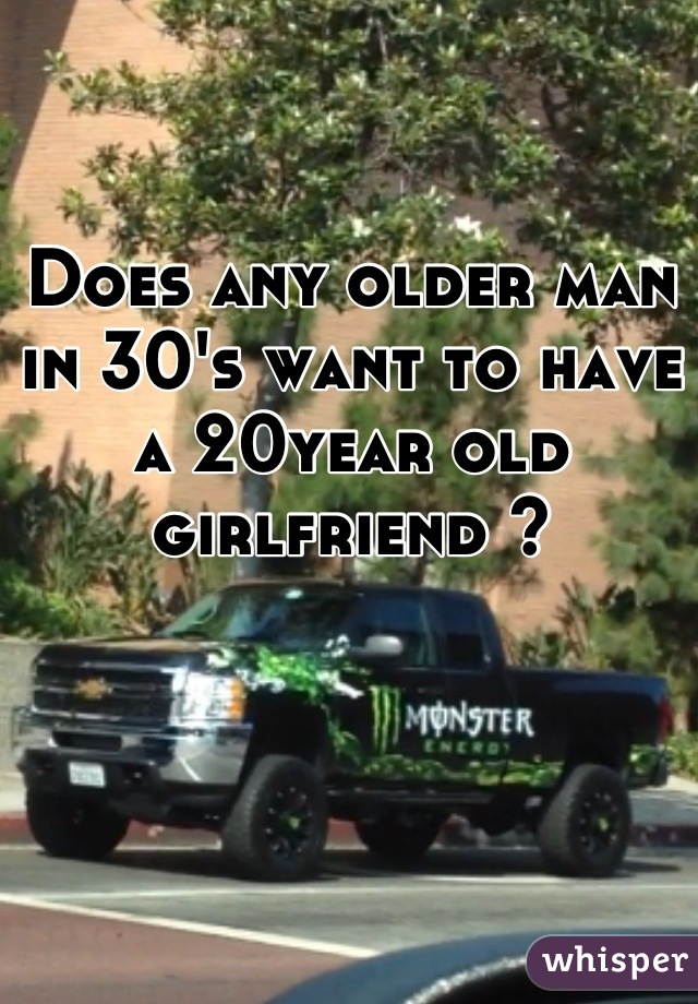 Does any older man in 30's want to have a 20year old girlfriend ?