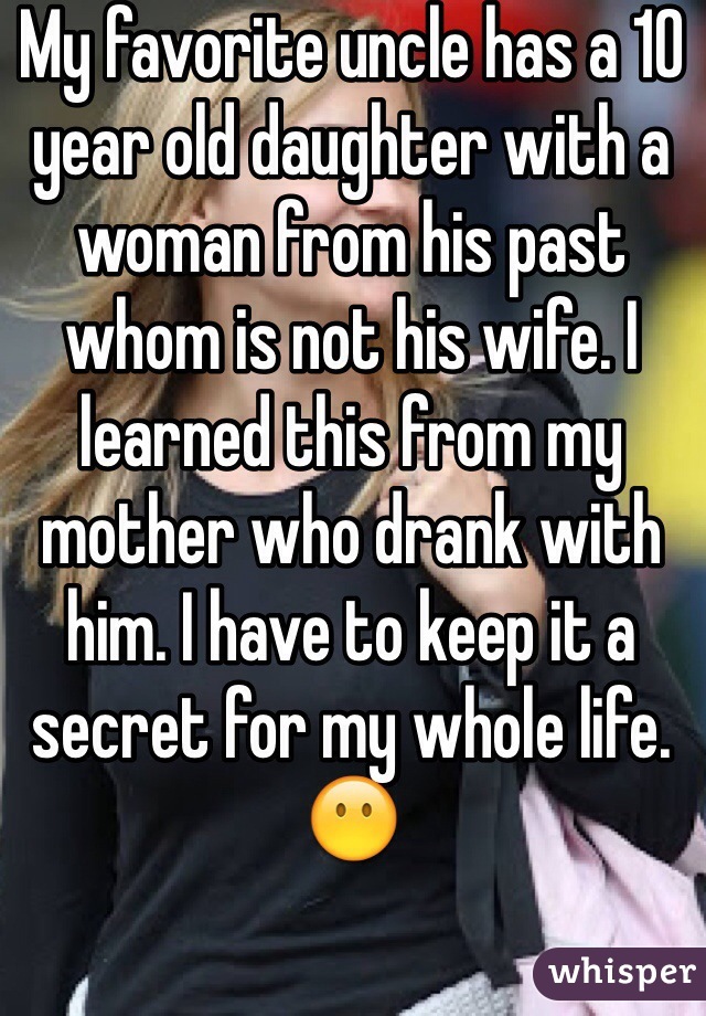 My favorite uncle has a 10 year old daughter with a woman from his past whom is not his wife. I learned this from my mother who drank with him. I have to keep it a secret for my whole life. 😶