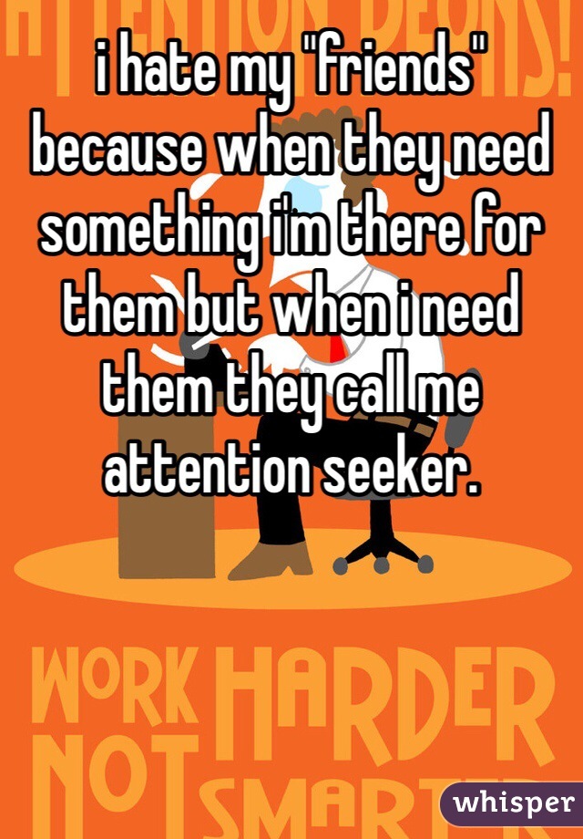i hate my "friends" because when they need something i'm there for them but when i need them they call me attention seeker. 