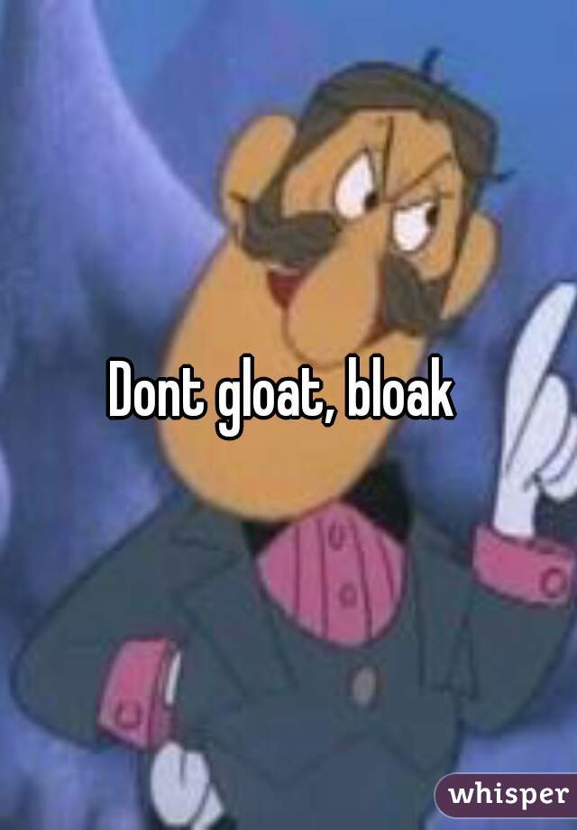 Dont gloat, bloak 