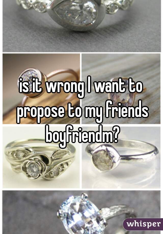 is it wrong I want to propose to my friends boyfriendm?