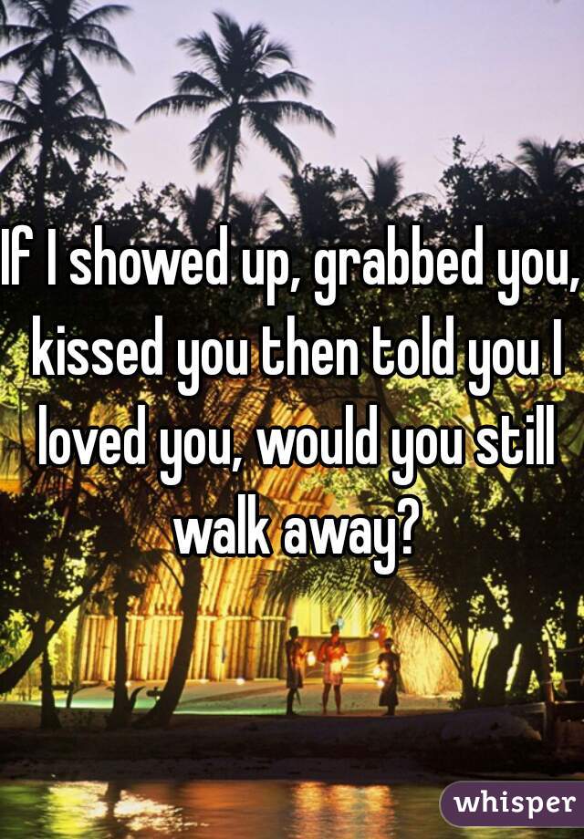 If I showed up, grabbed you, kissed you then told you I loved you, would you still walk away?