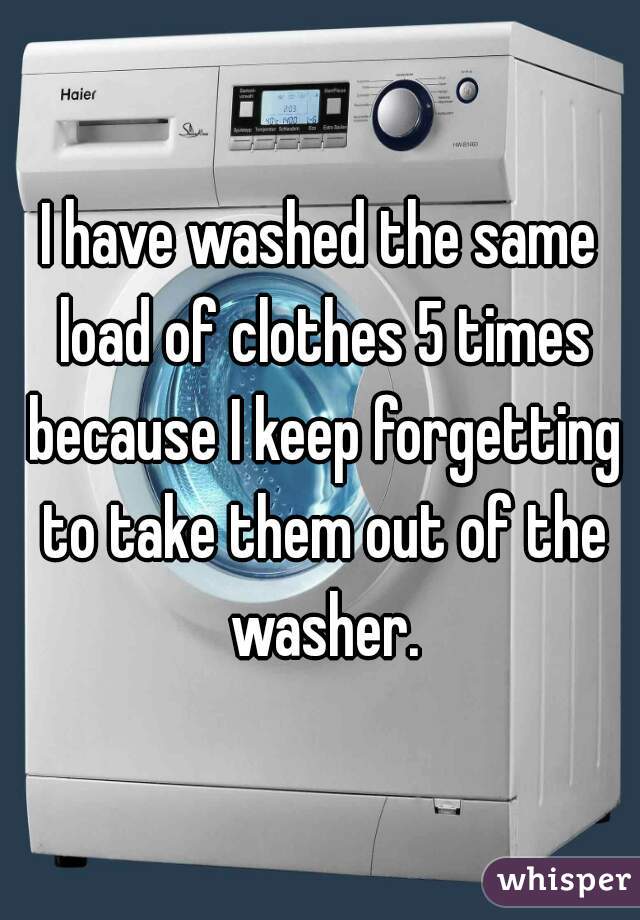 I have washed the same load of clothes 5 times because I keep forgetting to take them out of the washer.