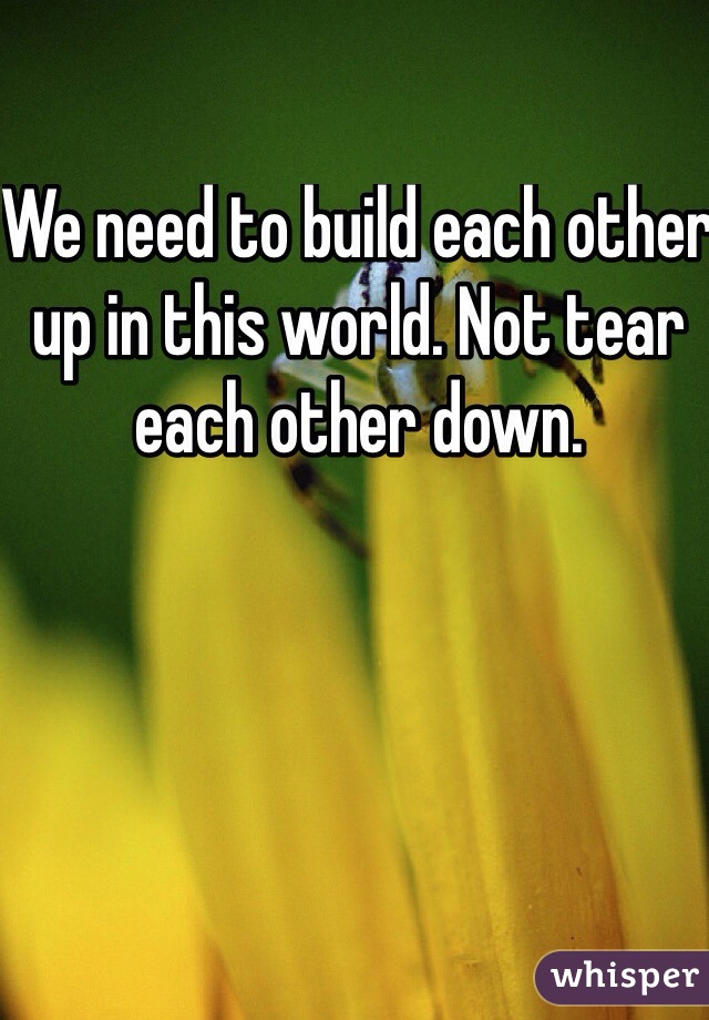 We need to build each other up in this world. Not tear each other down. 