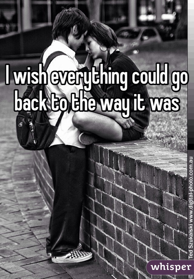 I wish everything could go back to the way it was 
