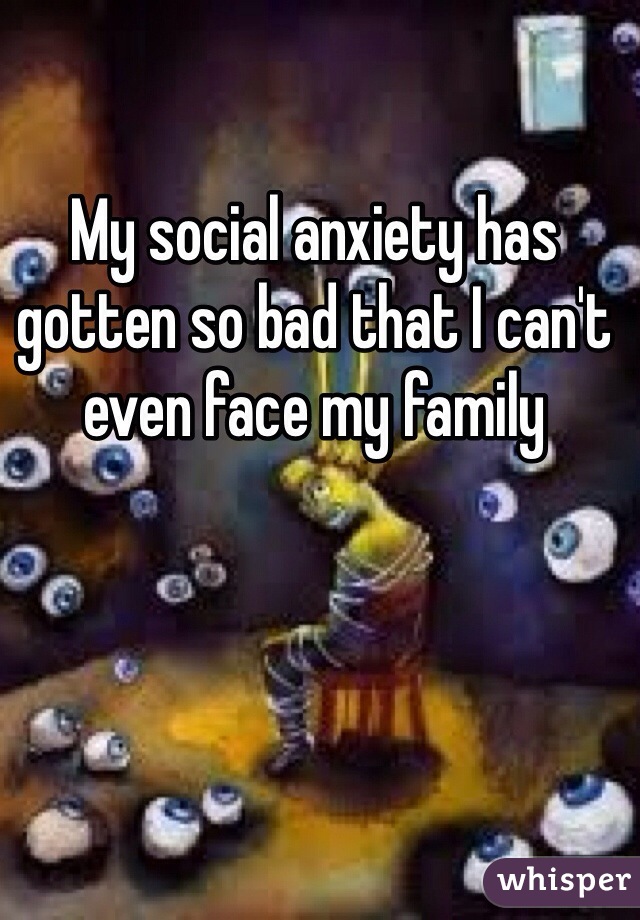 My social anxiety has gotten so bad that I can't even face my family