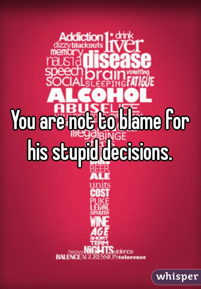 You are not to blame for his stupid decisions. 