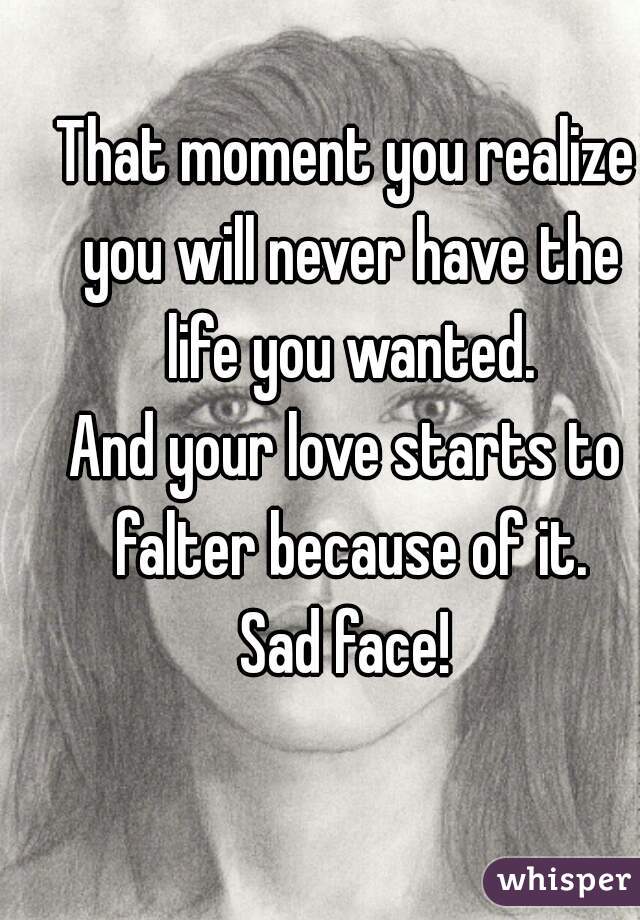 That moment you realize you will never have the life you wanted.

And your love starts to falter because of it.

Sad face!