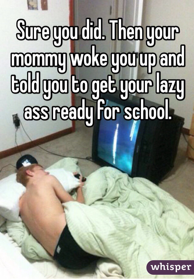 Sure you did. Then your mommy woke you up and told you to get your lazy ass ready for school. 