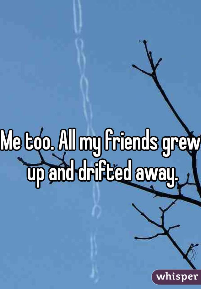 Me too. All my friends grew up and drifted away.