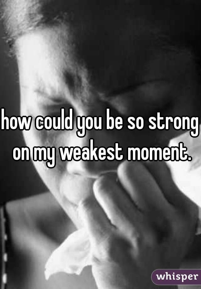 how could you be so strong on my weakest moment.