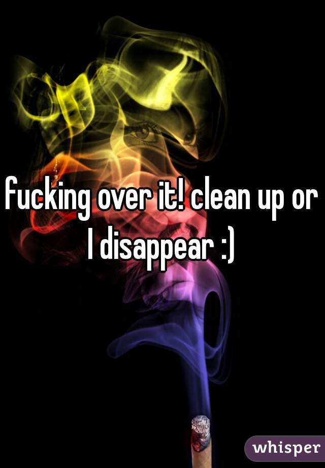 fucking over it! clean up or I disappear :) 